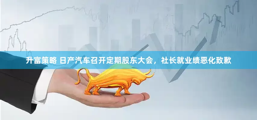升富策略 日产汽车召开定期股东大会，社长就业绩恶化致歉