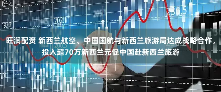 旺润配资 新西兰航空、中国国航与新西兰旅游局达成战略合作，投入超70万新西兰元促中国赴新西兰旅游