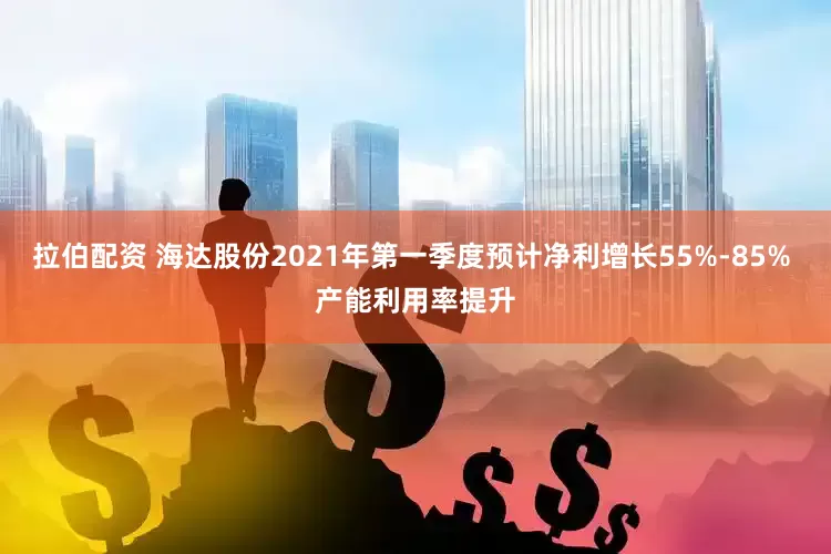 拉伯配资 海达股份2021年第一季度预计净利增长55%-85% 产能利用率提升