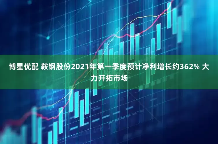 博星优配 鞍钢股份2021年第一季度预计净利增长约362% 大力开拓市场