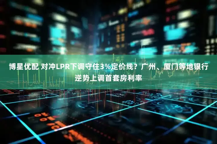 博星优配 对冲LPR下调守住3%定价线？广州、厦门等地银行逆势上调首套房利率