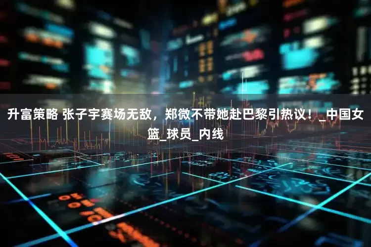 升富策略 张子宇赛场无敌，郑微不带她赴巴黎引热议！_中国女篮_球员_内线