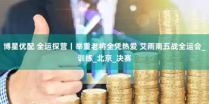 博星优配 全运探营丨举重老将全凭热爱 艾雨南五战全运会_训练_北京_决赛