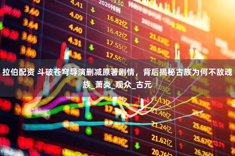 拉伯配资 斗破苍穹导演删减原著剧情，背后揭秘古族为何不敌魂族_萧炎_观众_古元