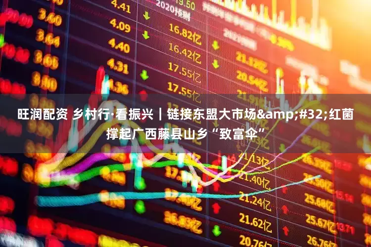 旺润配资 乡村行·看振兴｜链接东盟大市场&#32;红菌撑起广西藤县山乡“致富伞”