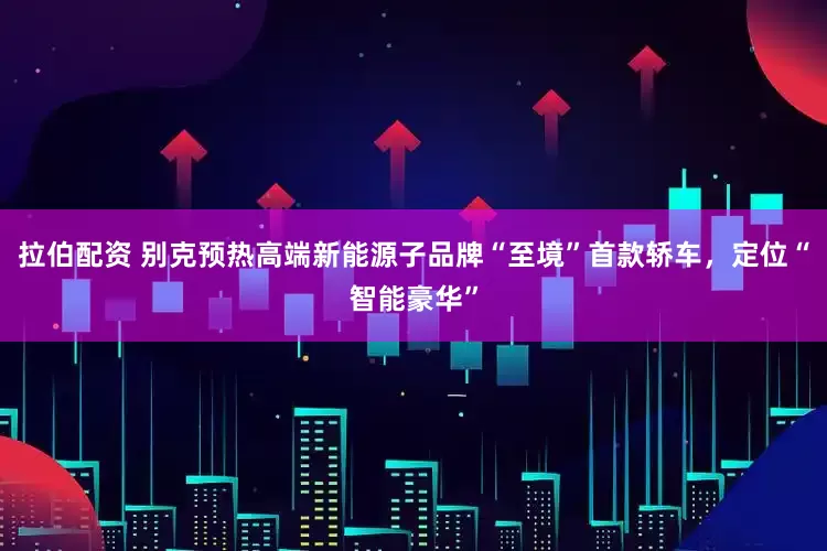 拉伯配资 别克预热高端新能源子品牌“至境”首款轿车，定位“智能豪华”