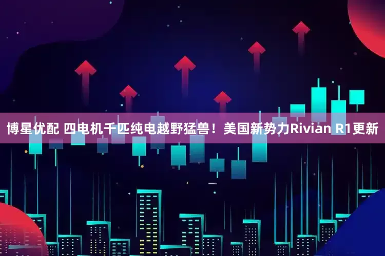 博星优配 四电机千匹纯电越野猛兽！美国新势力Rivian R1更新