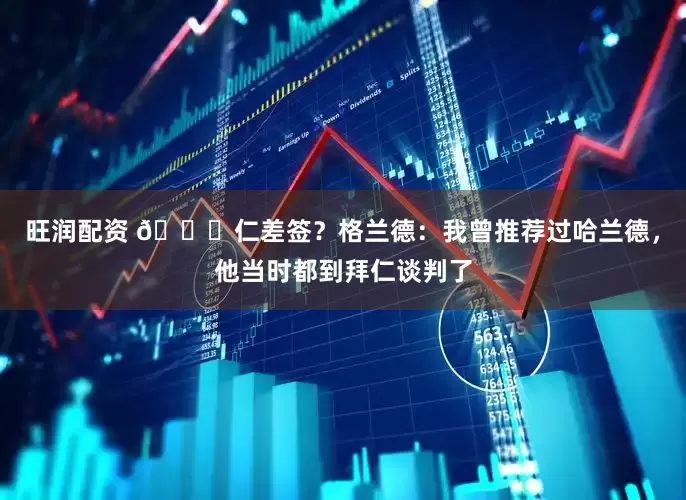 旺润配资 👀仁差签？格兰德：我曾推荐过哈兰德，他当时都到拜仁谈判了