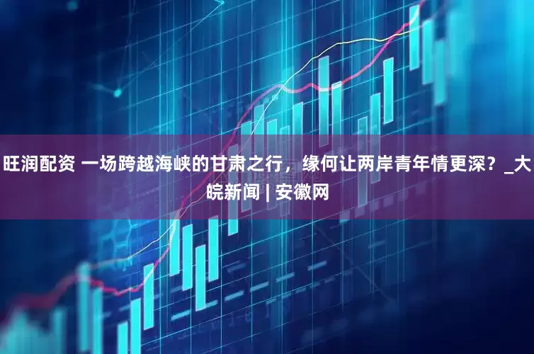 旺润配资 一场跨越海峡的甘肃之行，缘何让两岸青年情更深？_大皖新闻 | 安徽网
