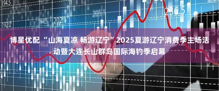 博星优配 “山海夏凉 畅游辽宁”2025夏游辽宁消费季主场活动暨大连长山群岛国际海钓季启幕