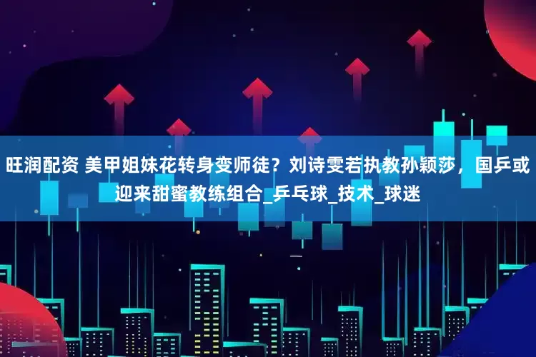 旺润配资 美甲姐妹花转身变师徒？刘诗雯若执教孙颖莎，国乒或迎来甜蜜教练组合_乒乓球_技术_球迷