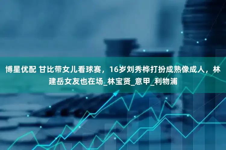 博星优配 甘比带女儿看球赛，16岁刘秀桦打扮成熟像成人，林建岳女友也在场_林宝贤_意甲_利物浦