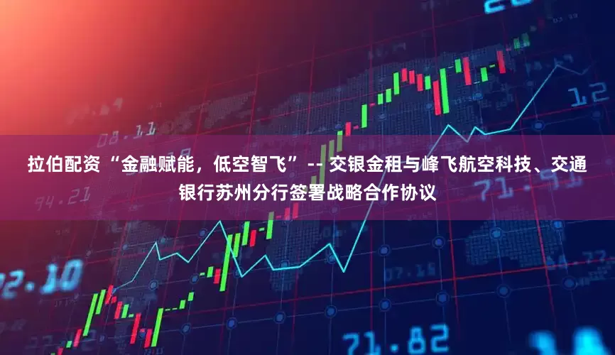 拉伯配资 “金融赋能，低空智飞” -- 交银金租与峰飞航空科技、交通银行苏州分行签署战略合作协议