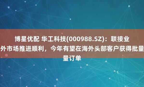 博星优配 华工科技(000988.SZ)：联接业务海外市场推进顺利，今年有望在海外头部客户获得批量订单