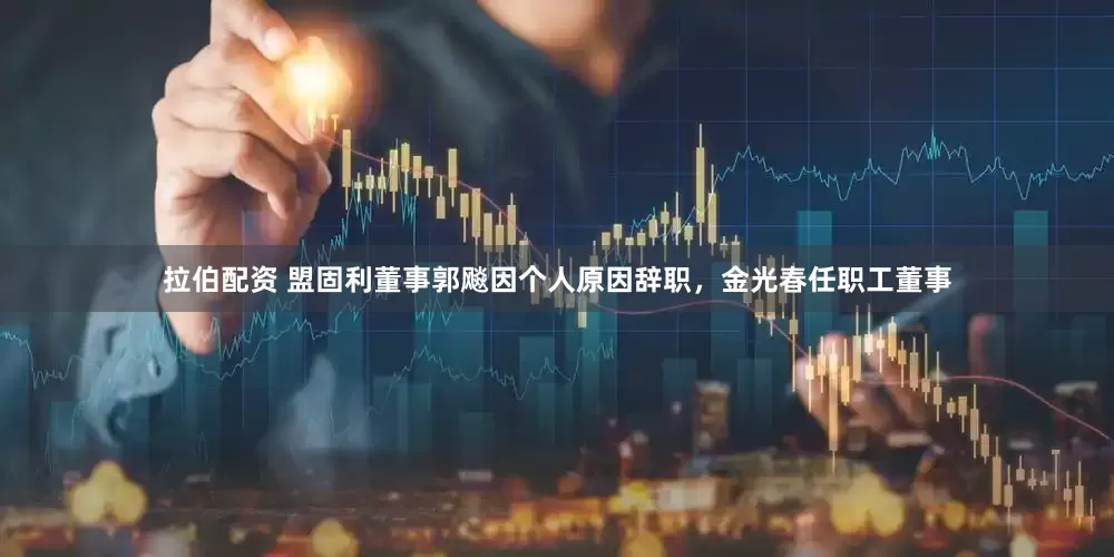 拉伯配资 盟固利董事郭飚因个人原因辞职，金光春任职工董事