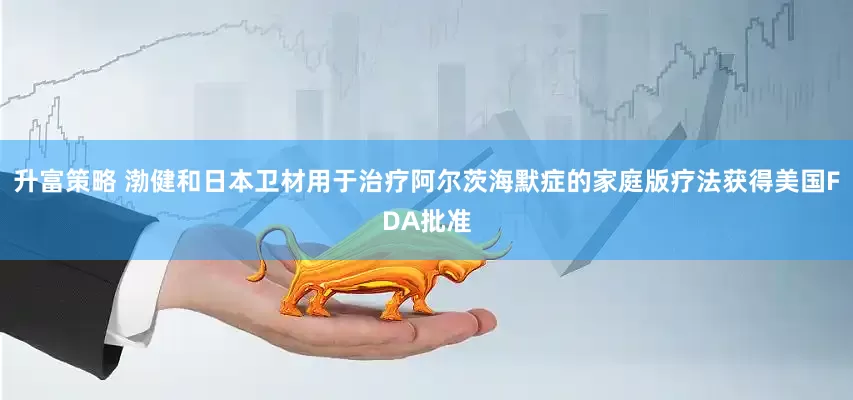 升富策略 渤健和日本卫材用于治疗阿尔茨海默症的家庭版疗法获得美国FDA批准