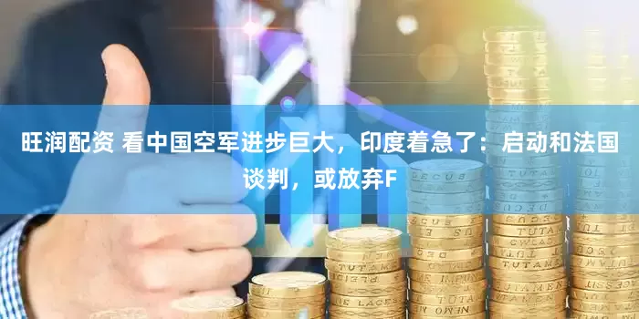 旺润配资 看中国空军进步巨大，印度着急了：启动和法国谈判，或放弃F