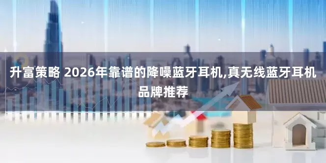 升富策略 2026年靠谱的降噪蓝牙耳机,真无线蓝牙耳机品牌推荐