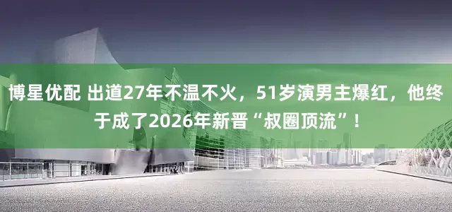 博星优配 出道27年不温不火，51岁演男主爆红，他终于成了2026年新晋“叔圈顶流”！
